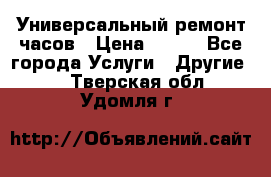 Универсальный ремонт часов › Цена ­ 100 - Все города Услуги » Другие   . Тверская обл.,Удомля г.